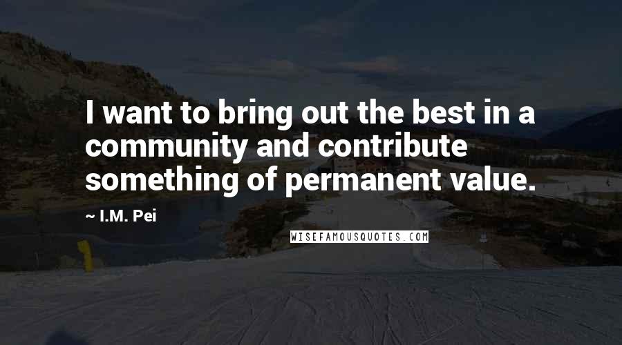 I.M. Pei Quotes: I want to bring out the best in a community and contribute something of permanent value.