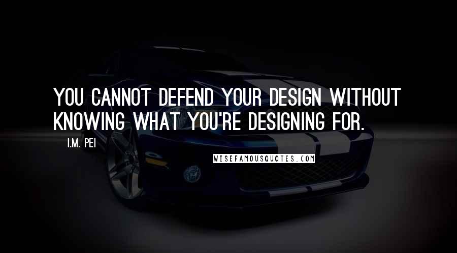 I.M. Pei Quotes: You cannot defend your design without knowing what you're designing for.