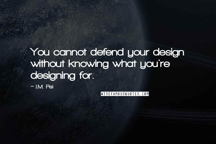 I.M. Pei Quotes: You cannot defend your design without knowing what you're designing for.