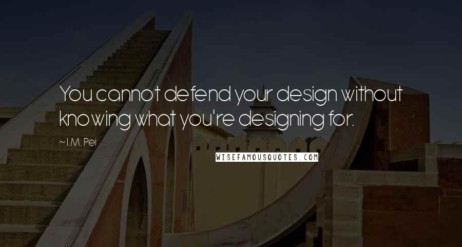 I.M. Pei Quotes: You cannot defend your design without knowing what you're designing for.