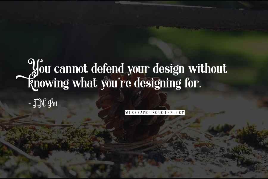 I.M. Pei Quotes: You cannot defend your design without knowing what you're designing for.