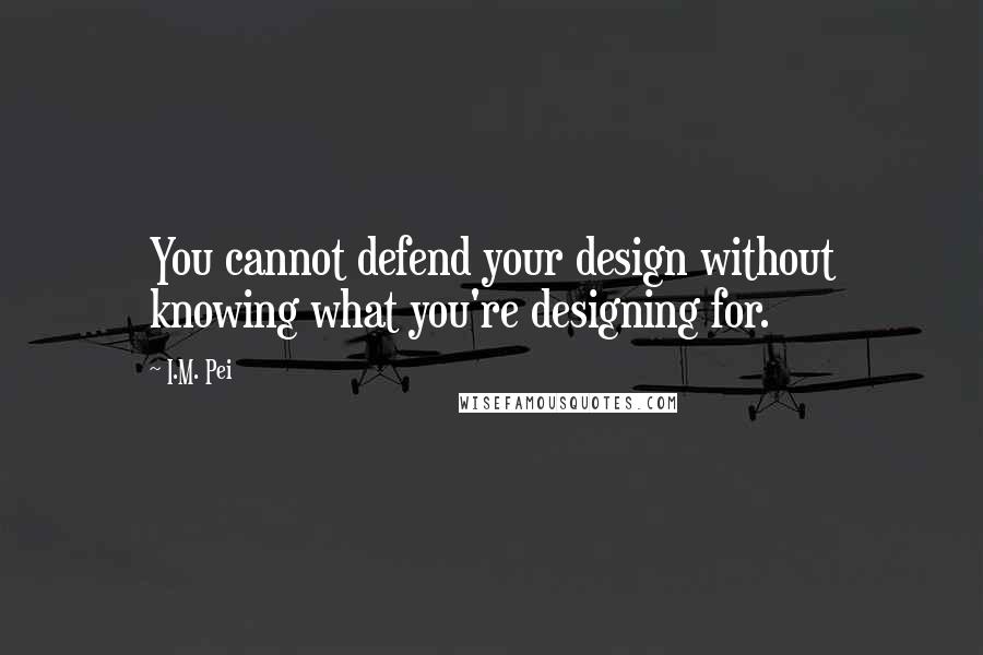 I.M. Pei Quotes: You cannot defend your design without knowing what you're designing for.