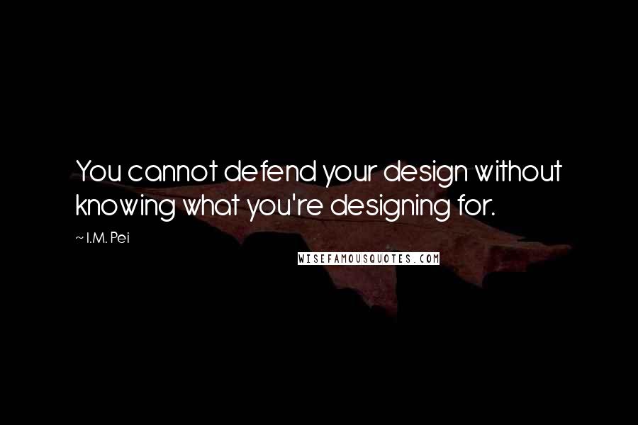 I.M. Pei Quotes: You cannot defend your design without knowing what you're designing for.