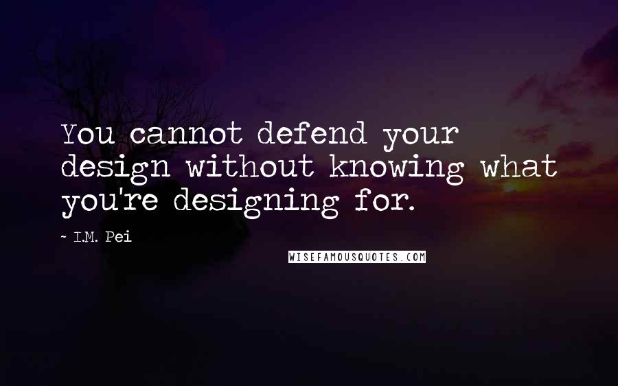 I.M. Pei Quotes: You cannot defend your design without knowing what you're designing for.