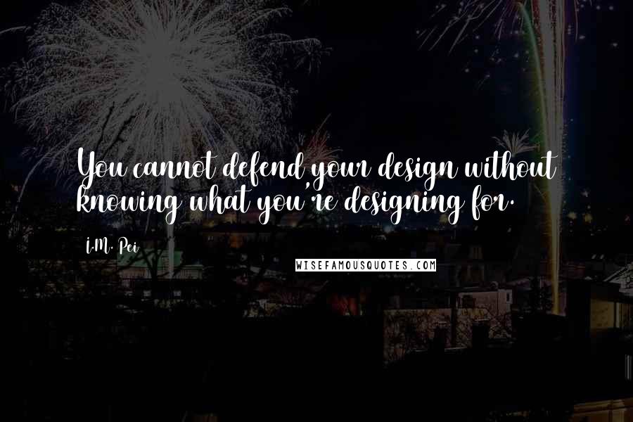 I.M. Pei Quotes: You cannot defend your design without knowing what you're designing for.