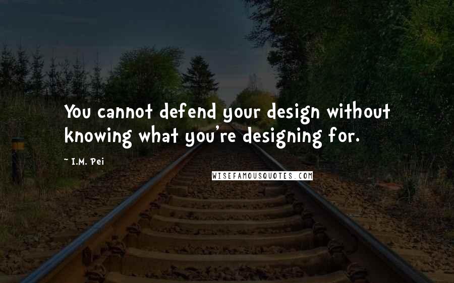 I.M. Pei Quotes: You cannot defend your design without knowing what you're designing for.