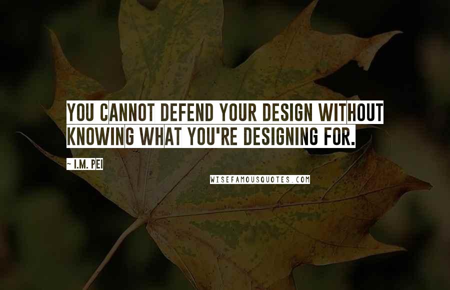 I.M. Pei Quotes: You cannot defend your design without knowing what you're designing for.