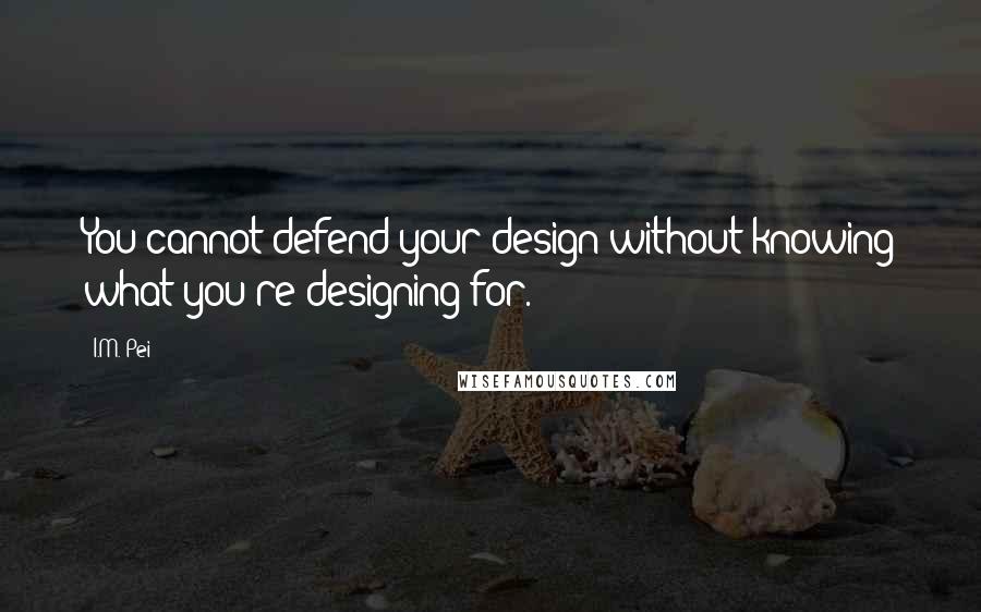 I.M. Pei Quotes: You cannot defend your design without knowing what you're designing for.