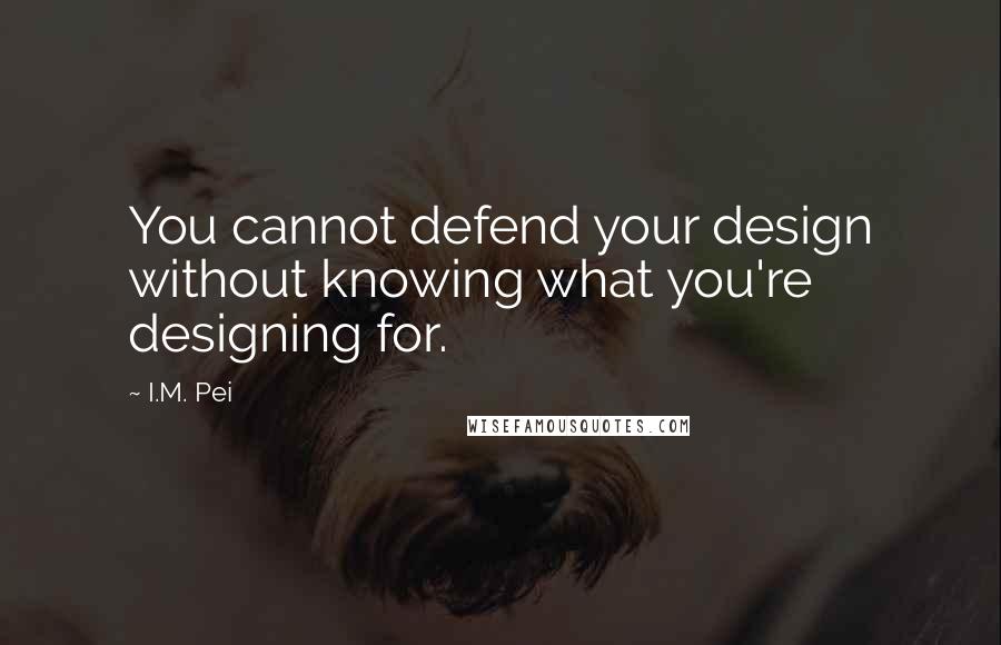 I.M. Pei Quotes: You cannot defend your design without knowing what you're designing for.