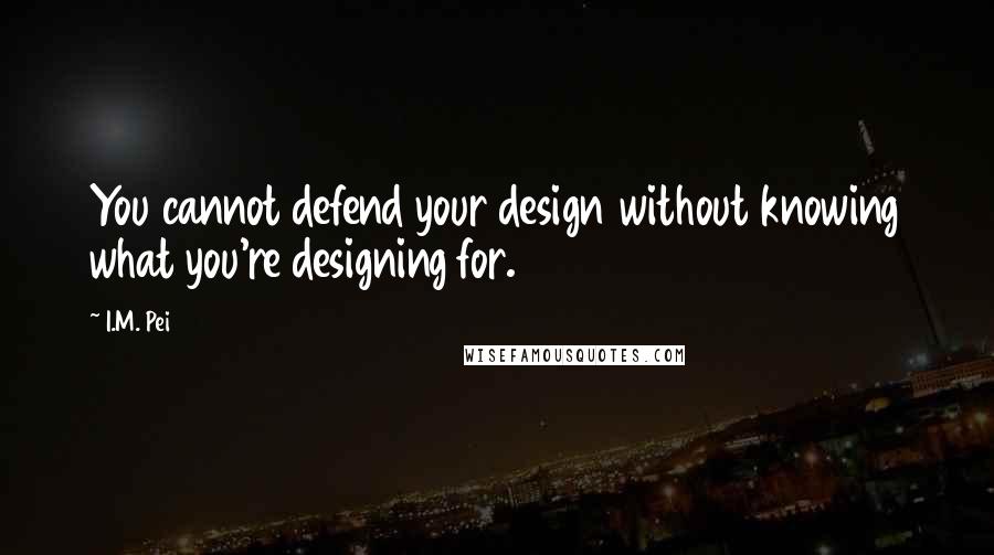 I.M. Pei Quotes: You cannot defend your design without knowing what you're designing for.