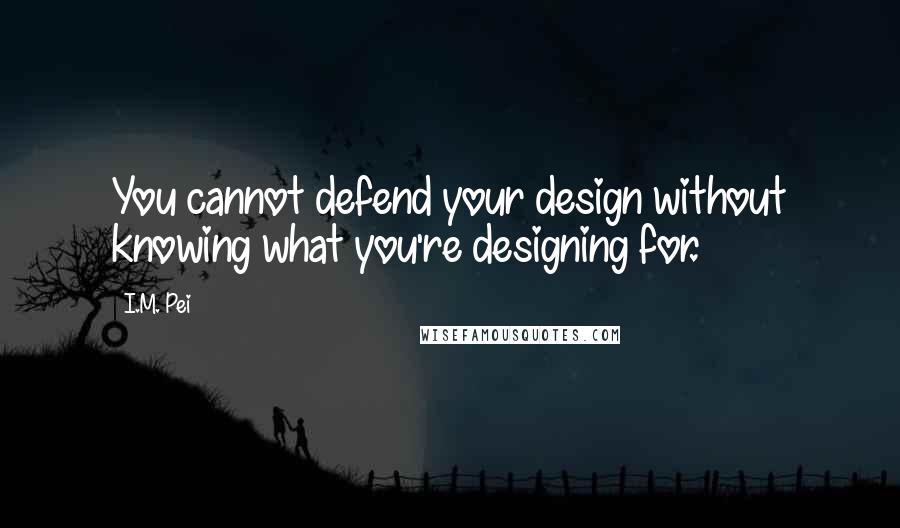 I.M. Pei Quotes: You cannot defend your design without knowing what you're designing for.