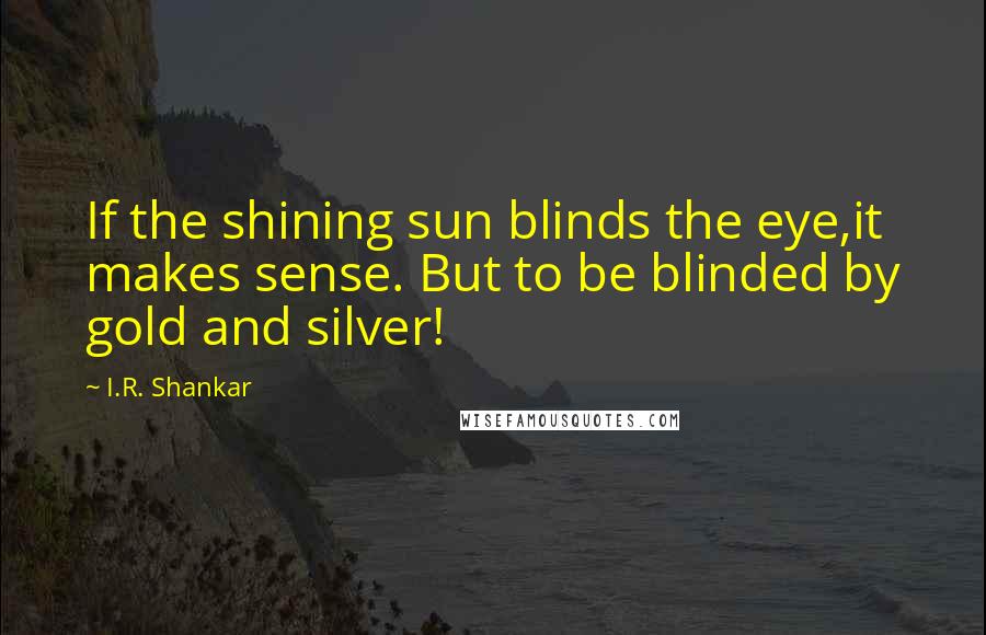 I.R. Shankar Quotes: If the shining sun blinds the eye,it makes sense. But to be blinded by gold and silver!