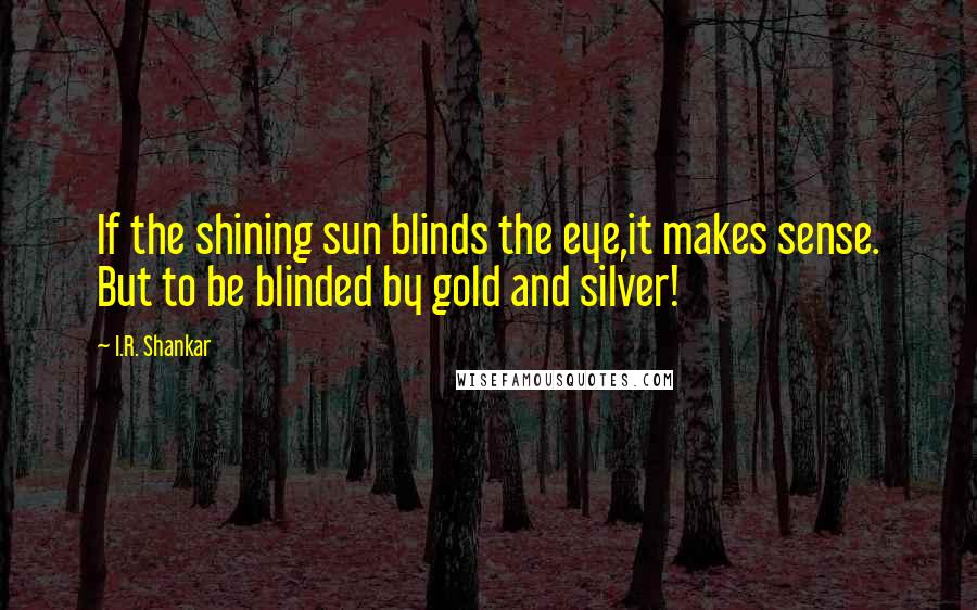 I.R. Shankar Quotes: If the shining sun blinds the eye,it makes sense. But to be blinded by gold and silver!