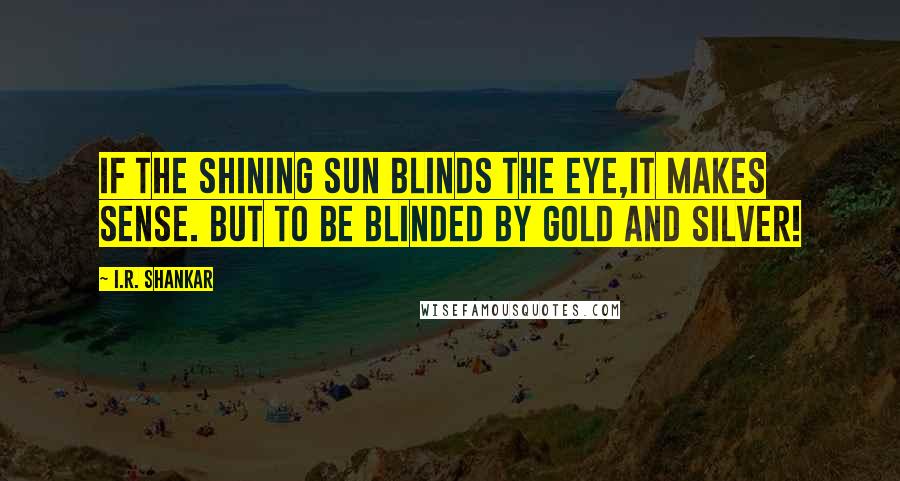 I.R. Shankar Quotes: If the shining sun blinds the eye,it makes sense. But to be blinded by gold and silver!