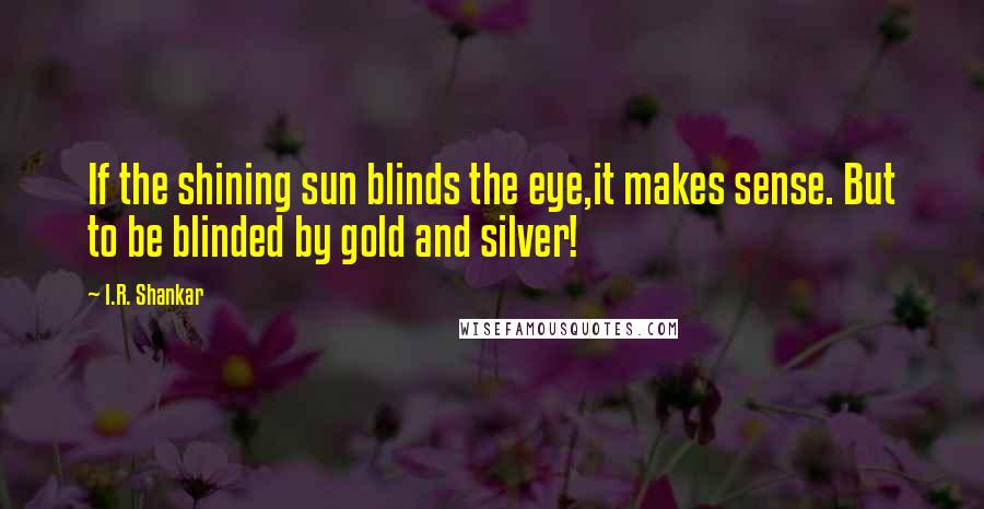 I.R. Shankar Quotes: If the shining sun blinds the eye,it makes sense. But to be blinded by gold and silver!