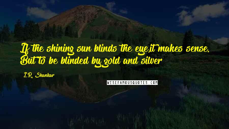 I.R. Shankar Quotes: If the shining sun blinds the eye,it makes sense. But to be blinded by gold and silver!