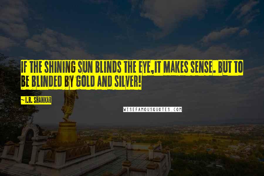 I.R. Shankar Quotes: If the shining sun blinds the eye,it makes sense. But to be blinded by gold and silver!