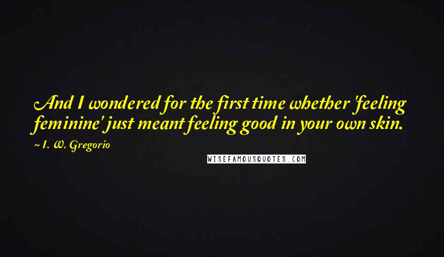 I. W. Gregorio Quotes: And I wondered for the first time whether 'feeling feminine' just meant feeling good in your own skin.