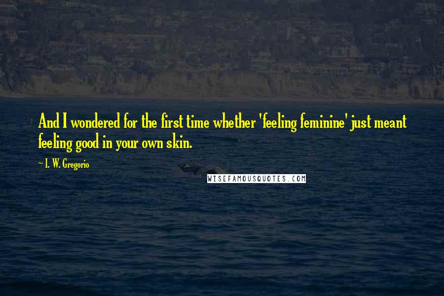 I. W. Gregorio Quotes: And I wondered for the first time whether 'feeling feminine' just meant feeling good in your own skin.