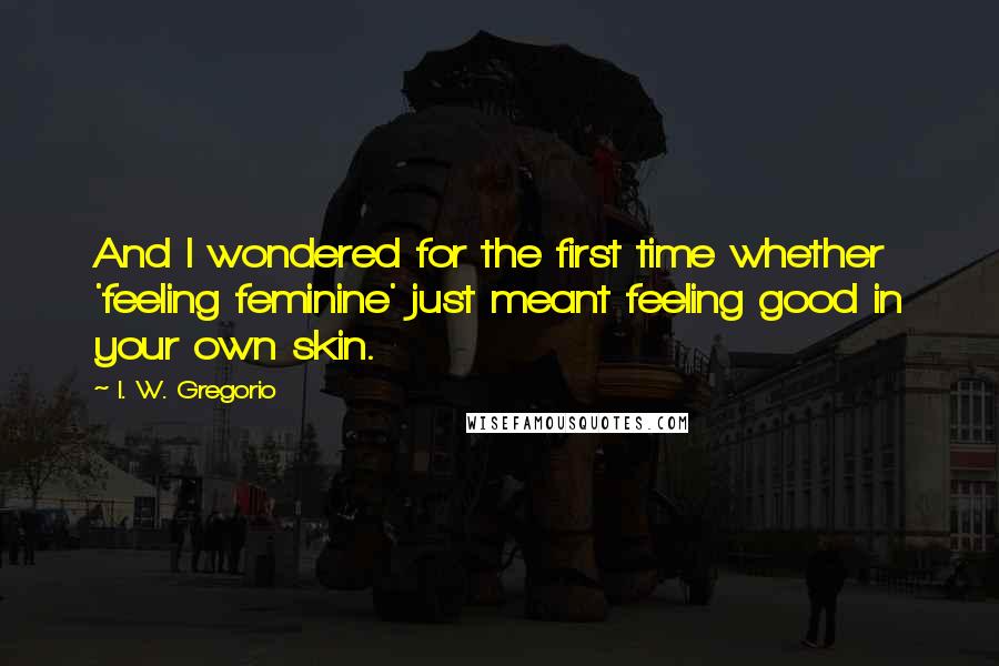 I. W. Gregorio Quotes: And I wondered for the first time whether 'feeling feminine' just meant feeling good in your own skin.