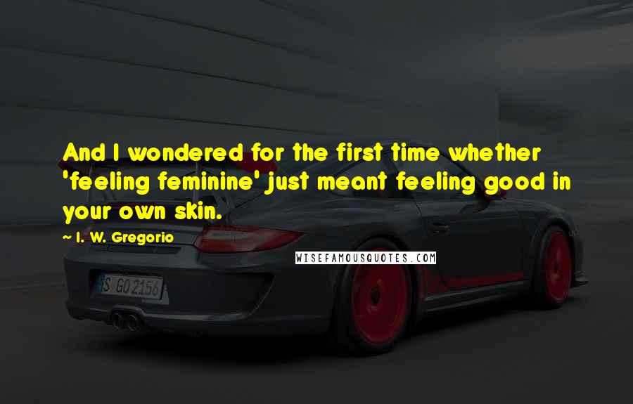 I. W. Gregorio Quotes: And I wondered for the first time whether 'feeling feminine' just meant feeling good in your own skin.