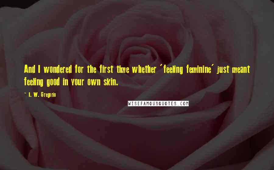 I. W. Gregorio Quotes: And I wondered for the first time whether 'feeling feminine' just meant feeling good in your own skin.