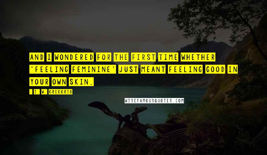 I. W. Gregorio Quotes: And I wondered for the first time whether 'feeling feminine' just meant feeling good in your own skin.