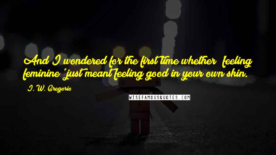 I. W. Gregorio Quotes: And I wondered for the first time whether 'feeling feminine' just meant feeling good in your own skin.