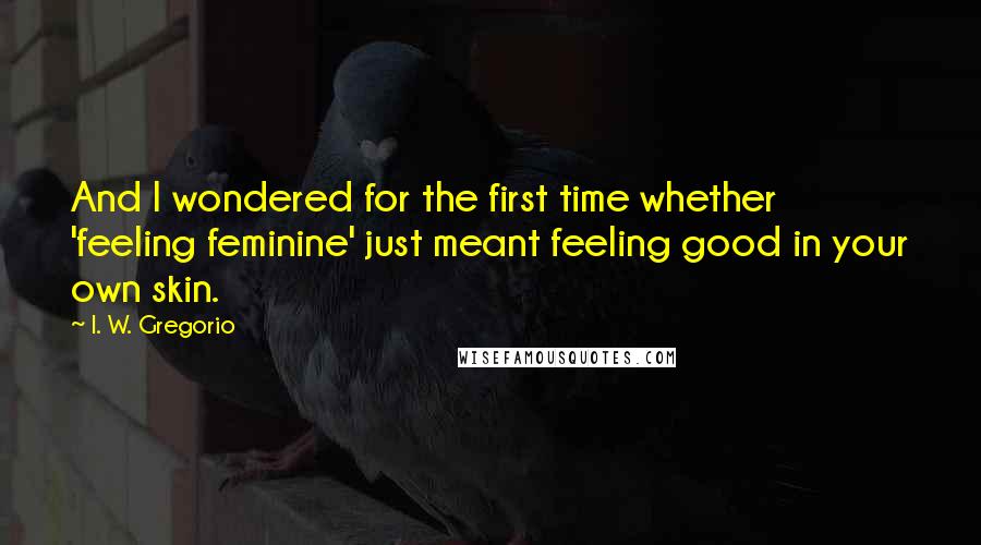 I. W. Gregorio Quotes: And I wondered for the first time whether 'feeling feminine' just meant feeling good in your own skin.