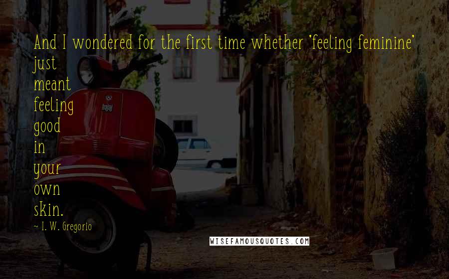 I. W. Gregorio Quotes: And I wondered for the first time whether 'feeling feminine' just meant feeling good in your own skin.