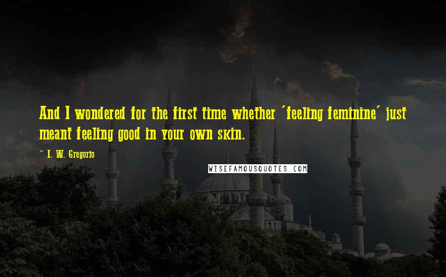 I. W. Gregorio Quotes: And I wondered for the first time whether 'feeling feminine' just meant feeling good in your own skin.