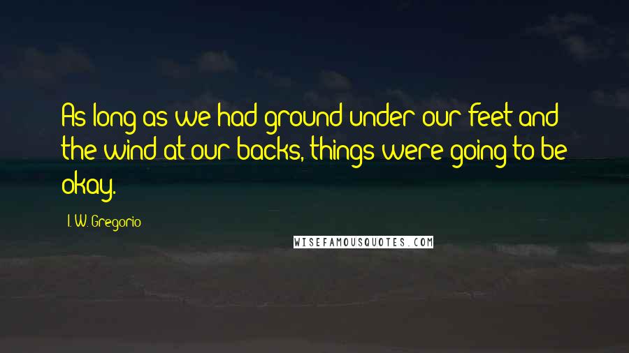 I. W. Gregorio Quotes: As long as we had ground under our feet and the wind at our backs, things were going to be okay.