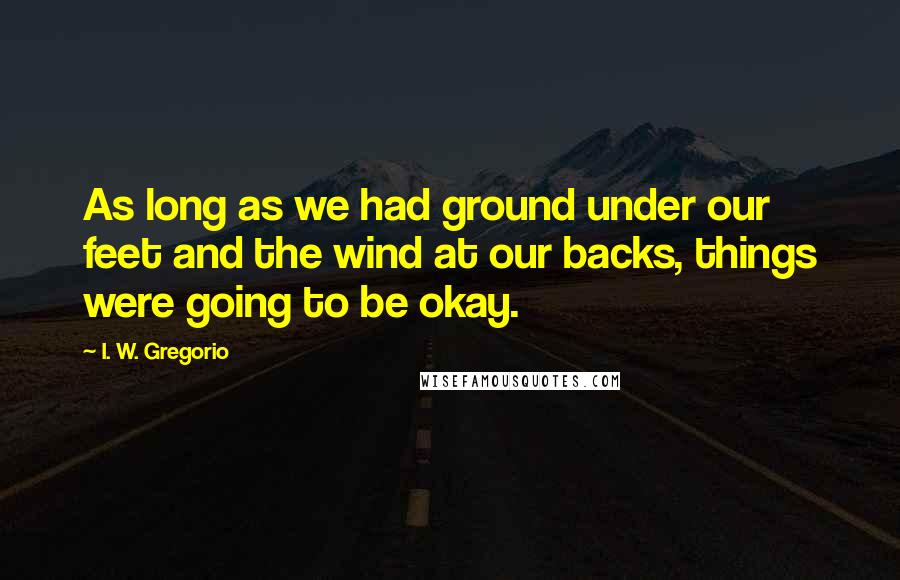 I. W. Gregorio Quotes: As long as we had ground under our feet and the wind at our backs, things were going to be okay.