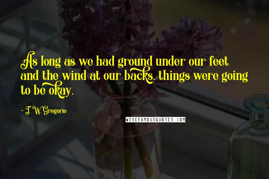 I. W. Gregorio Quotes: As long as we had ground under our feet and the wind at our backs, things were going to be okay.