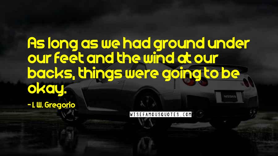 I. W. Gregorio Quotes: As long as we had ground under our feet and the wind at our backs, things were going to be okay.