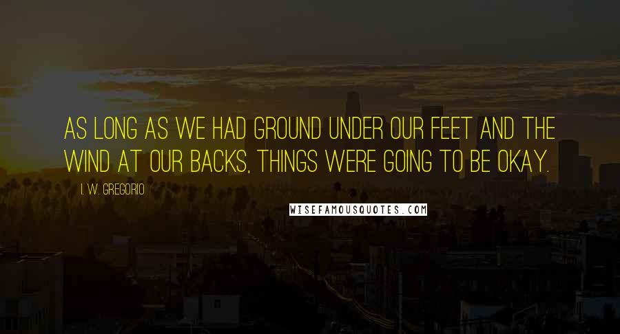 I. W. Gregorio Quotes: As long as we had ground under our feet and the wind at our backs, things were going to be okay.
