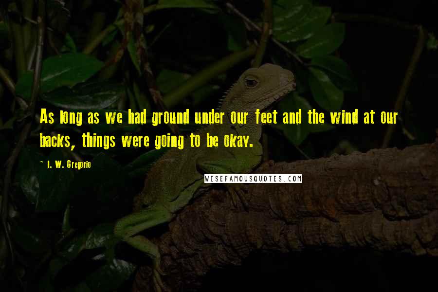 I. W. Gregorio Quotes: As long as we had ground under our feet and the wind at our backs, things were going to be okay.