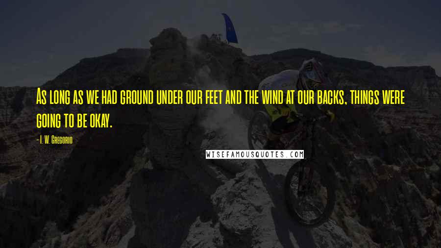 I. W. Gregorio Quotes: As long as we had ground under our feet and the wind at our backs, things were going to be okay.