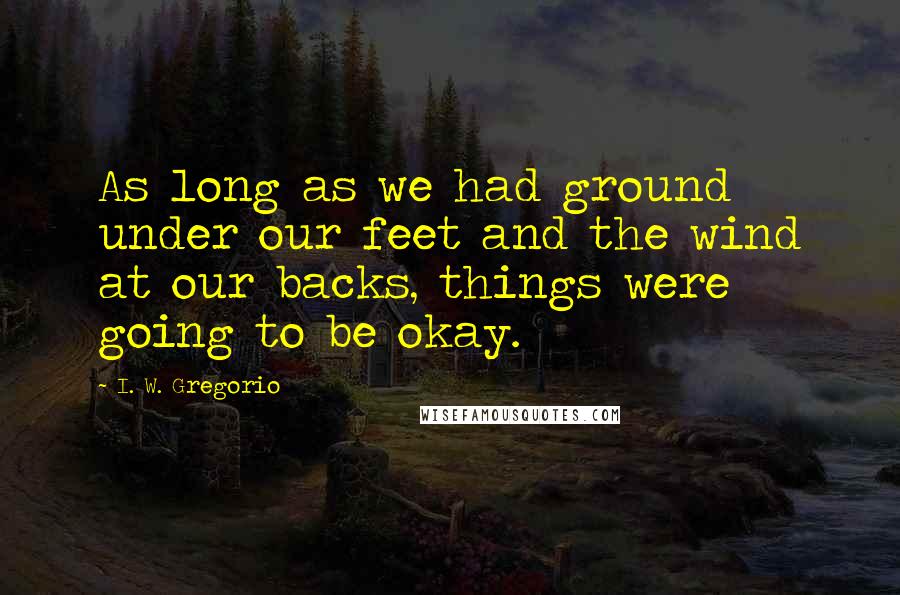 I. W. Gregorio Quotes: As long as we had ground under our feet and the wind at our backs, things were going to be okay.