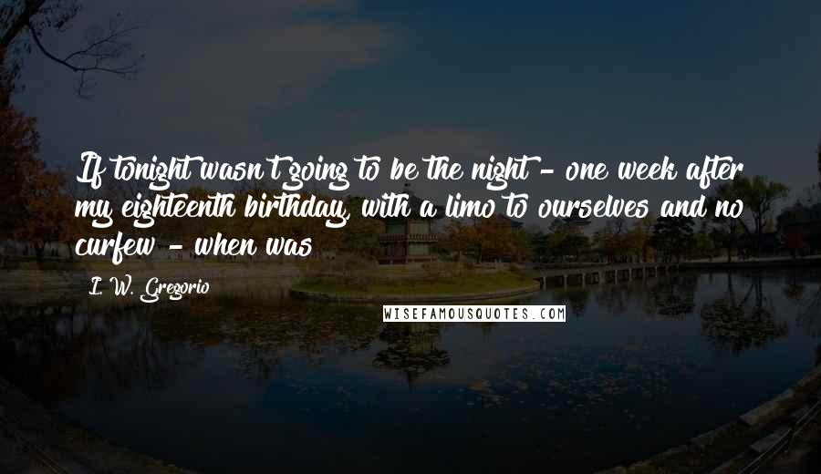 I. W. Gregorio Quotes: If tonight wasn't going to be the night - one week after my eighteenth birthday, with a limo to ourselves and no curfew - when was?
