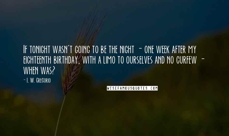 I. W. Gregorio Quotes: If tonight wasn't going to be the night - one week after my eighteenth birthday, with a limo to ourselves and no curfew - when was?