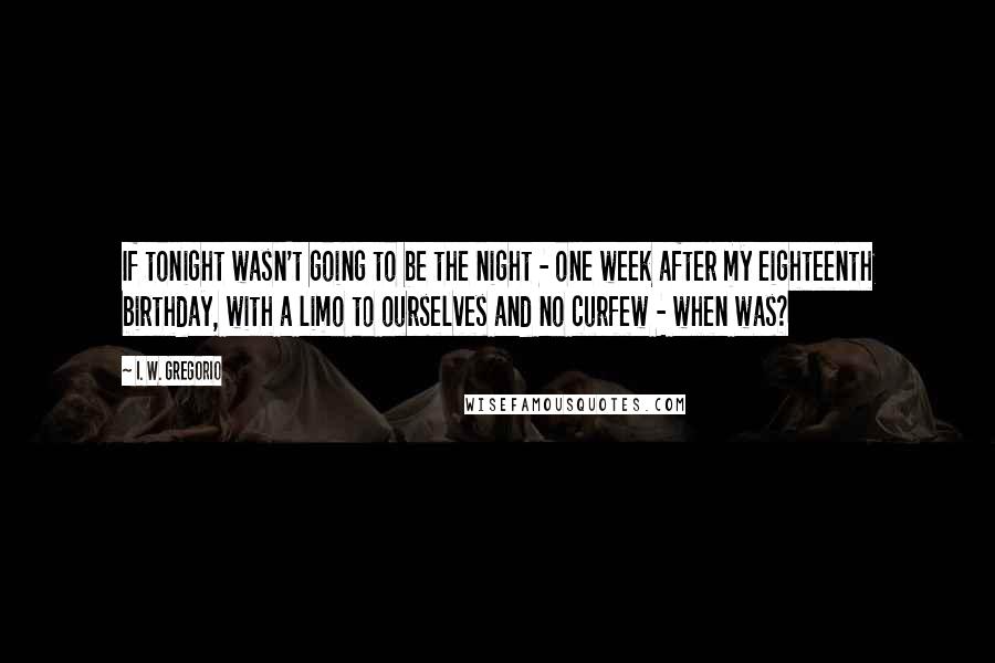 I. W. Gregorio Quotes: If tonight wasn't going to be the night - one week after my eighteenth birthday, with a limo to ourselves and no curfew - when was?
