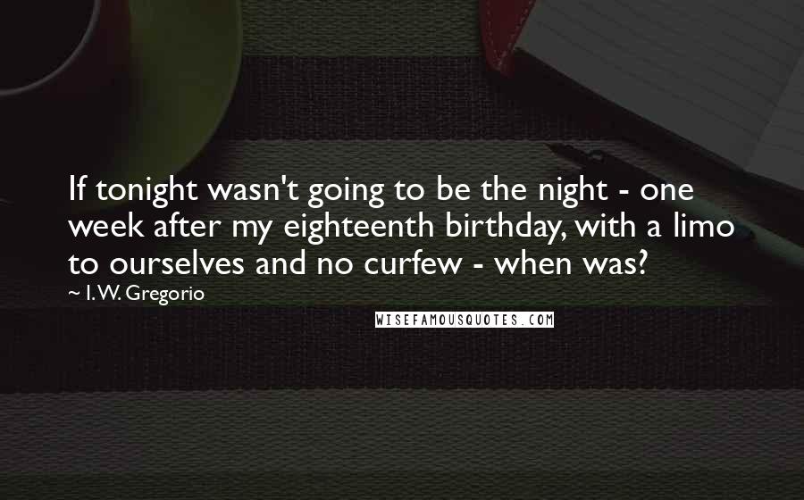 I. W. Gregorio Quotes: If tonight wasn't going to be the night - one week after my eighteenth birthday, with a limo to ourselves and no curfew - when was?