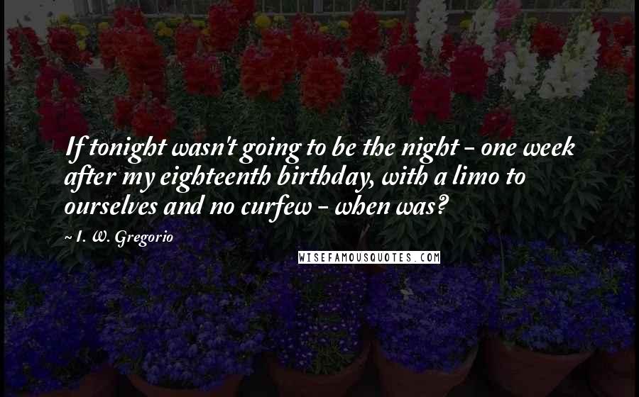 I. W. Gregorio Quotes: If tonight wasn't going to be the night - one week after my eighteenth birthday, with a limo to ourselves and no curfew - when was?