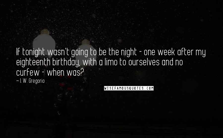 I. W. Gregorio Quotes: If tonight wasn't going to be the night - one week after my eighteenth birthday, with a limo to ourselves and no curfew - when was?
