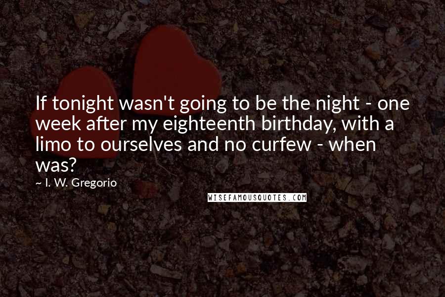 I. W. Gregorio Quotes: If tonight wasn't going to be the night - one week after my eighteenth birthday, with a limo to ourselves and no curfew - when was?