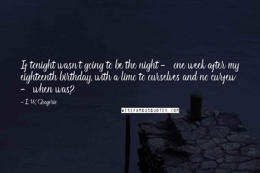 I. W. Gregorio Quotes: If tonight wasn't going to be the night - one week after my eighteenth birthday, with a limo to ourselves and no curfew - when was?