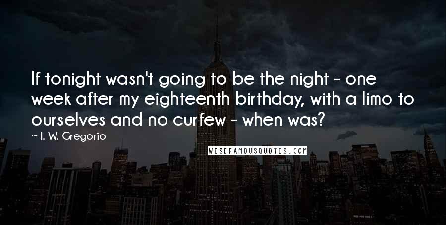 I. W. Gregorio Quotes: If tonight wasn't going to be the night - one week after my eighteenth birthday, with a limo to ourselves and no curfew - when was?