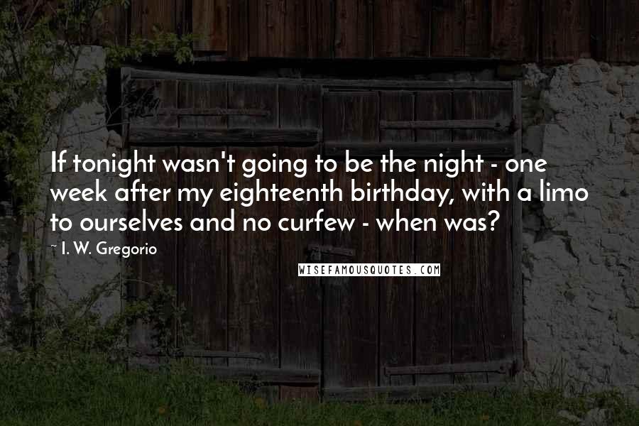 I. W. Gregorio Quotes: If tonight wasn't going to be the night - one week after my eighteenth birthday, with a limo to ourselves and no curfew - when was?