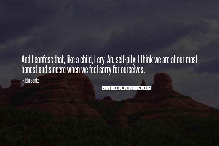 Iain Banks Quotes: And I confess that, like a child, I cry. Ah, self-pity; I think we are at our most honest and sincere when we feel sorry for ourselves.